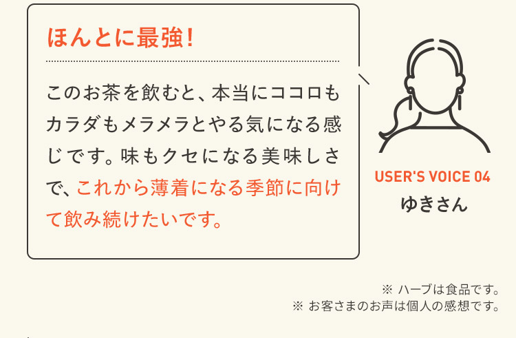 ほんとに最強！ このお茶を飲むと、本当にココロもカラダもメラメラとやる気になる感じです。味もクセになる美味しさで、これから薄着になる季節に向けて飲み続けたいです。 USER'S VOICE 04 ゆきさん  ※ ハーブは食品です。※ お客さまのお声は個人の感想です。