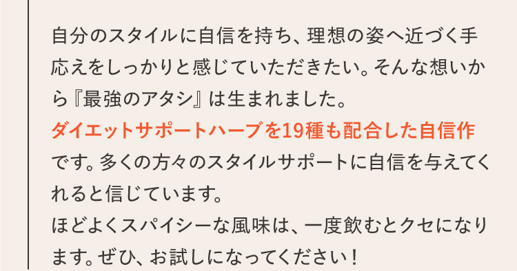 自分のスタイルに自信を持ち、理想の姿へ近づく手応えをしっかりと感じていただきたい。そんな想いから『最強のアタシ』は生まれました。ダイエットサポートハーブを19種も配合した自信作です。多くの方々のスタイルサポートに自信を与えてくれると信じています。ほどよくスパイシーな風味は、一度飲むとクセになります。ぜひ、お試しになってください！