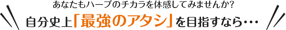あなたもハーブのチカラを体感してみませんか？自分史上「最強のアタシ」を目指すなら…