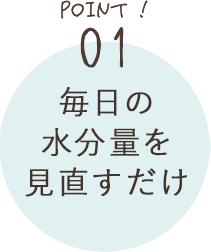 POINT01 毎日の水分量を見直すだけ