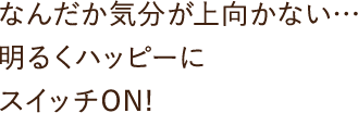 なんだか気分が上向かない・・・明るくハッピーにスイッチON！