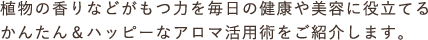 植物の香りなどがもつ力を毎日の健康や美容に役立てるかんたん＆ハッピーなアロマ活用術をご紹介します。