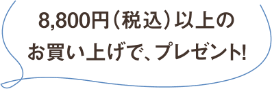 8,800円（税込）以上のお買い上げで、プレゼント！