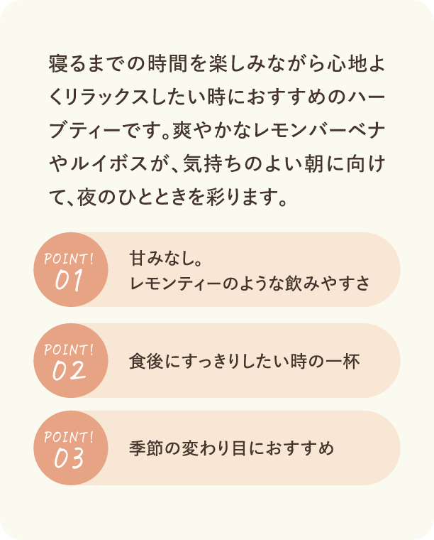 寝るまでの時間を楽しみながら心地よくリラックスしたい時におすすめのハーブティーです。爽やかなレモンバーベナやルイボスが、気持ちのよい朝に向けて、夜のひとときを彩ります。 Point1 甘みなし。レモンティーのような飲みやすさ Point2 食後にすっきりしたい時の一杯 Point3 季節の変わり目におすすめ