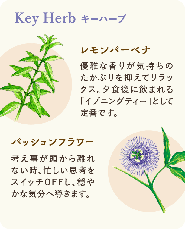 キーハーブ：レモンバーベナ 優雅な香りが気持ちのたかぶりを抑えてリラックス。夕食後に飲まれる「イブニングティー」として定番です。 パッションフラワー 考え事が頭から離れない時、忙しい思考をスイッチOFFし、穏やかな気分へ導きます。
