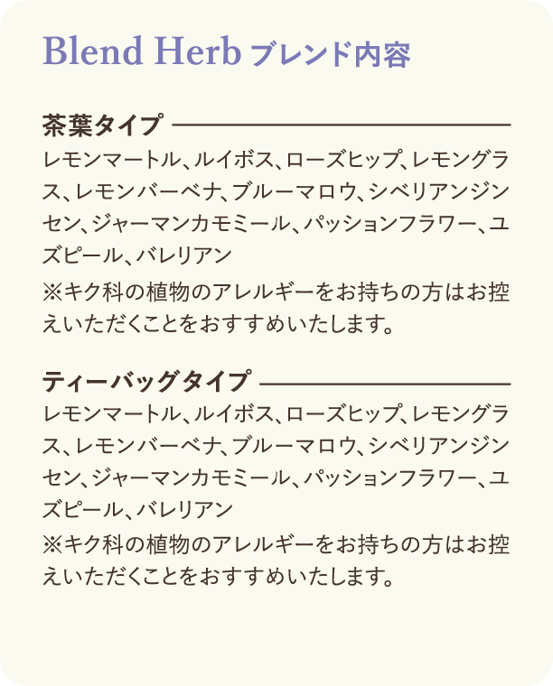 ブレンド内容：茶葉タイプ レモンマートル、ルイボス、ローズヒップ、レモングラス、レモンバーベナ、ブルーマロウ、シベリアンジンセン、ジャーマンカモミール、パッションフラワー、ユズピール、バレリアン　※キク科の植物のアレルギーをお持ちの方はお控えいただくことをおすすめいたします。 ティーバッグタイプ レモンマートル、ルイボス、ローズヒップ、レモングラス、レモンバーベナ、ブルーマロウ、シベリアンジンセン、ジャーマンカモミール、パッションフラワー、ユズピール、バレリアン　※キク科の植物のアレルギーをお持ちの方はお控えいただくことをおすすめいたします。
