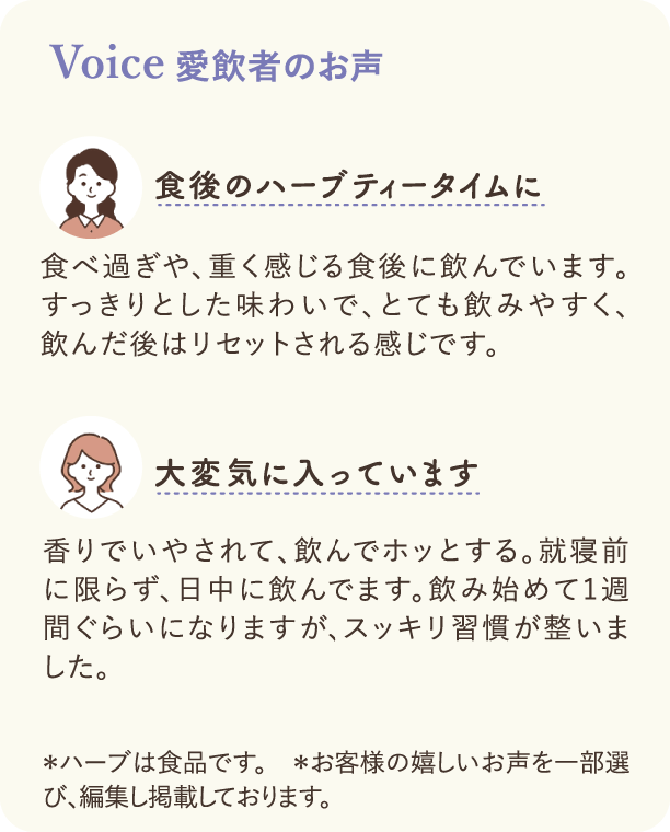 Voice 愛飲者のお声：食後のハーブティータイムに 食べ過ぎや、重く感じる食後に飲んでいます。すっきりとした味わいで、とても飲みやすく、飲んだ後はリセットされる感じです。 大変気に入っています 香りでいやされて、飲んでホッとする。就寝前に限らず、日中に飲んでます。飲み始めて1週間ぐらいになりますが、スッキリ習慣が整いました。　＊ハーブは食品です。　＊お客様の嬉しいお声を一部選び、編集し掲載しております。