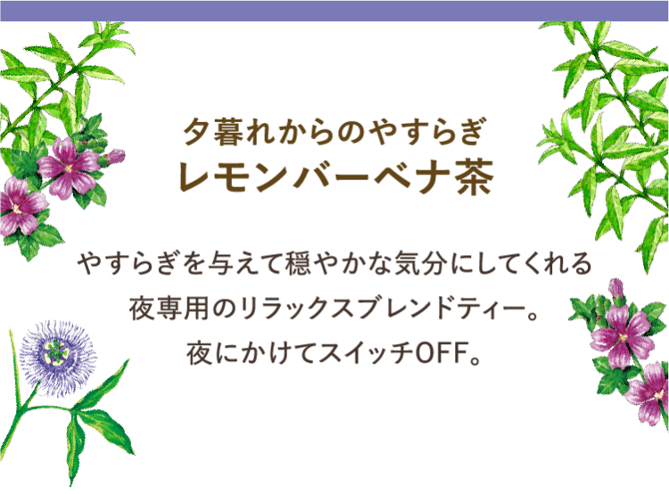 夕暮れからのやすらぎ レモンバーベナ茶 やすらぎを与えて穏やかな気分にしてくれる 夜専用のリラックスブレンドティー。 夜にかけてスイッチOFF。