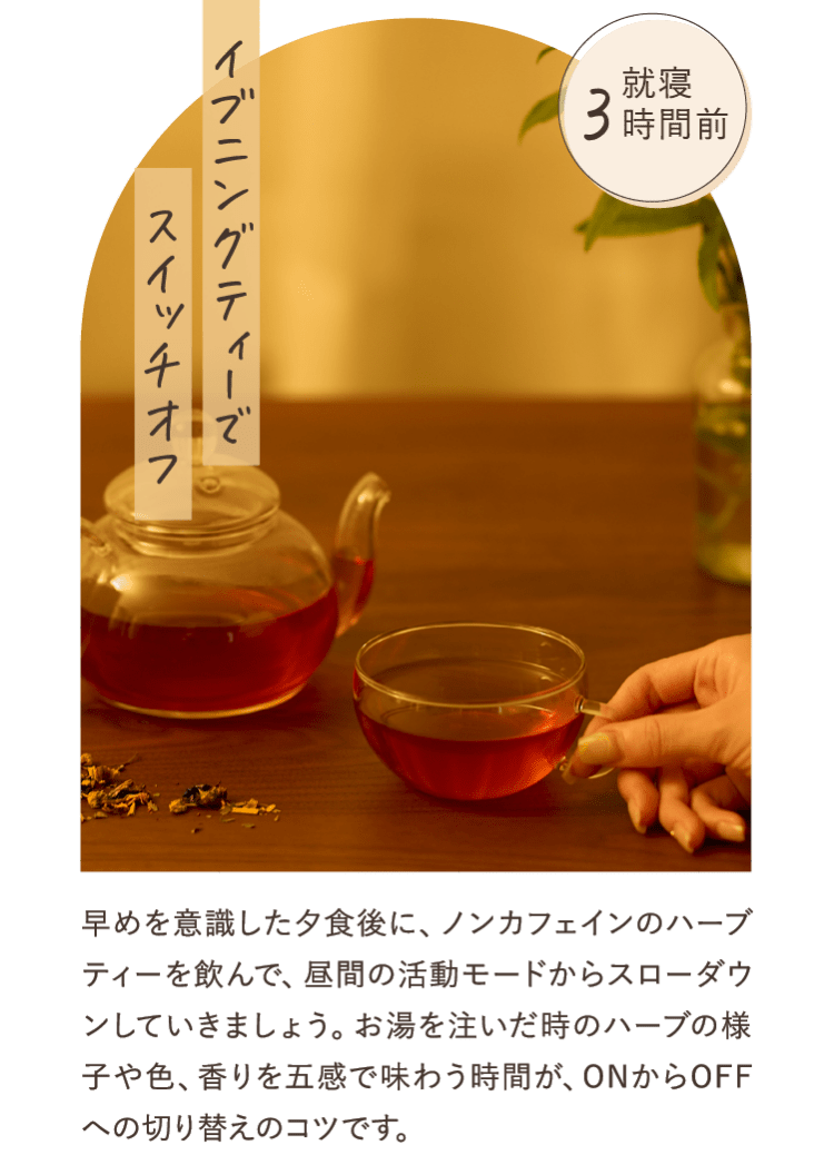 早めを意識した夕食後に、ノンカフェインのハーブティーを飲んで、昼間の活動モードからスローダウンしていきましょう。お湯を注いだ時のハーブの様子や色、香りを五感で味わう時間が、ONからOFFへの切り替えのコツです。