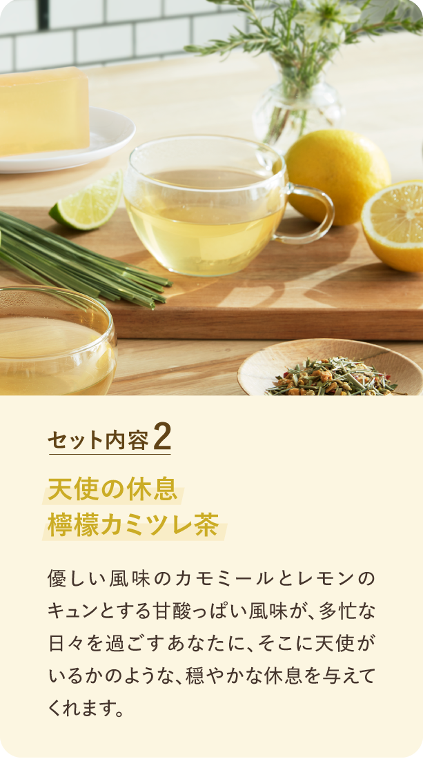 セット内容2 天使の休息 檸檬カミツレ茶 優しい風味のカモミールとレモンのキュンとする甘酸っぱい風味が、多忙な日々を過ごすあなたに、そこに天使がいるかのような、穏やかな休息を与えてます。