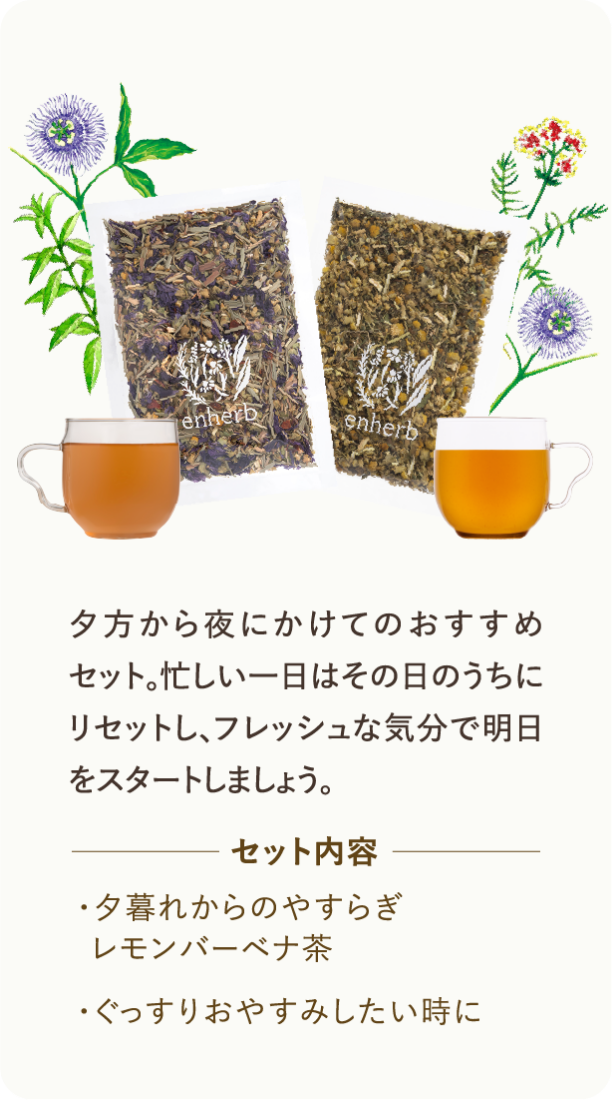 夕方から夜にかけてのおすすめセット。忙しい一日はその日のうちにリセットし、フレッシュな気分で明日をスタートしましょう。 セット内容 ・夕暮れからのやすらぎレモンバーベナ茶 ・ぐっすりおやすみしたい時に