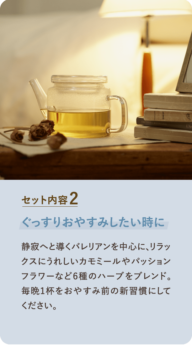 セット内容2 ぐっすりおやすみしたい時に 静寂へと導くバレリアンを中心に、リラックスにうれしいカモミールやパッションフラワーなど6種のハーブをブレンド。毎晩1杯をおやすみ前の新習慣にしてください。