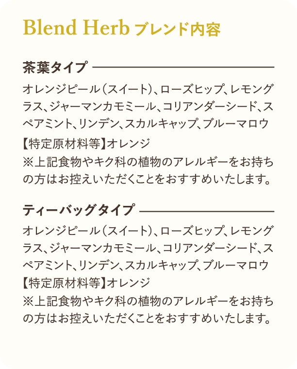 Blend Herbブレンド内容 茶葉タイプ オレンジピール（スイート）、ローズヒップ、レモングラス、ジャーマンカモミール、コリアンダーシード、スペアミント、リンデン、スカルキャップ、ブルーマロウ 【特定原材料等】オレンジ ※上記食物やキク科の植物のアレルギーをお持ちの方はお控えいただくことをおすすめいたします。 ティーバッグタイプ オレンジピール（スイート）、ローズヒップ、レモングラス、ジャーマンカモミール、コリアンダーシード、スペアミント、リンデン、スカルキャップ、ブルーマロウ 【特定原材料等】オレンジ ※上記食物やキク科の植物のアレルギーをお持ちの方はお控えいただくことをおすすめいたします。