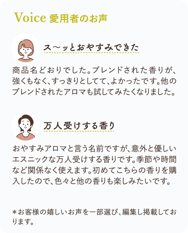 Voice愛用者のお声 ス～ッとおやすみできた 商品名どおりでした。ブレンドされた香りが、強くもなく、すっきりとしてて、よかったです。他のブレンドされたアロマも試してみたくなりました。 万人受けする香り おやすみアロマと言う名前ですが、意外と優しいエスニックな万人受けする香りです。季節や時間など関係なく使えます。初めてこちらの香りを購入したので、色々と他の香りも楽しみたいです。 ＊お客様の嬉しいお声を一部選び、編集し掲載しております。