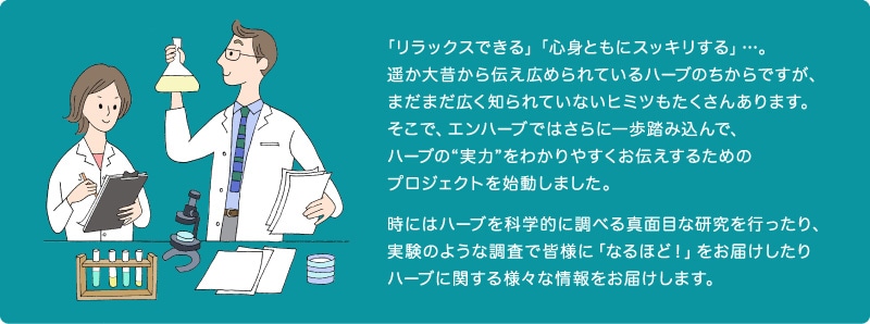 「リラックスできる」「心身ともにスッキリする」…。遥か大昔から伝え広められているハーブのちからですが、まだまだ広く知られていないヒミツもたくさんあります。そこで、エンハーブではさらに一歩踏み込んで、ハーブの“実力”をわかりやすくお伝えするためのプロジェクトを始動しました。時にはハーブを科学的に調べる真面目な研究を行ったり、実験のような調査で皆様に「なるほど！」をお届けしたりハーブに関する様々な情報をお届けします。