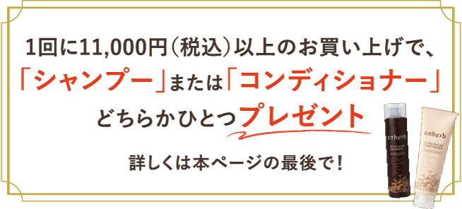 1回に11,000円（税込）以上のお買い上げで、「シャンプー」または「コンディショナー」どちらかひとつプレゼント 詳しくは本ページの最後で！