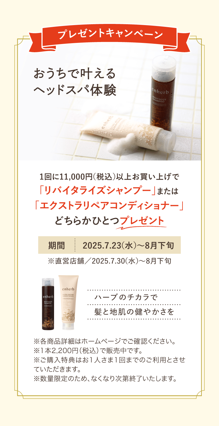 プレゼントキャンペーン おうちで叶えるヘッドスパ体験 1回に11,000円（税込）以上お買い上げで「リバイタライズシャンプー」または「エクストラリペアコンディショナー」どちらかひとつプレゼント 期間：2025年7月23日（水）から8月下旬※直営店舗：2025年7月30日（水）から8月下旬 ※各商品詳細はホームページでご確認ください。※1本2,200円（税込）で販売中です。※ご購入特典はお一人さま1回までのご利用とさせていただきます。※数量限定のため、なくなり次第終了いたします。