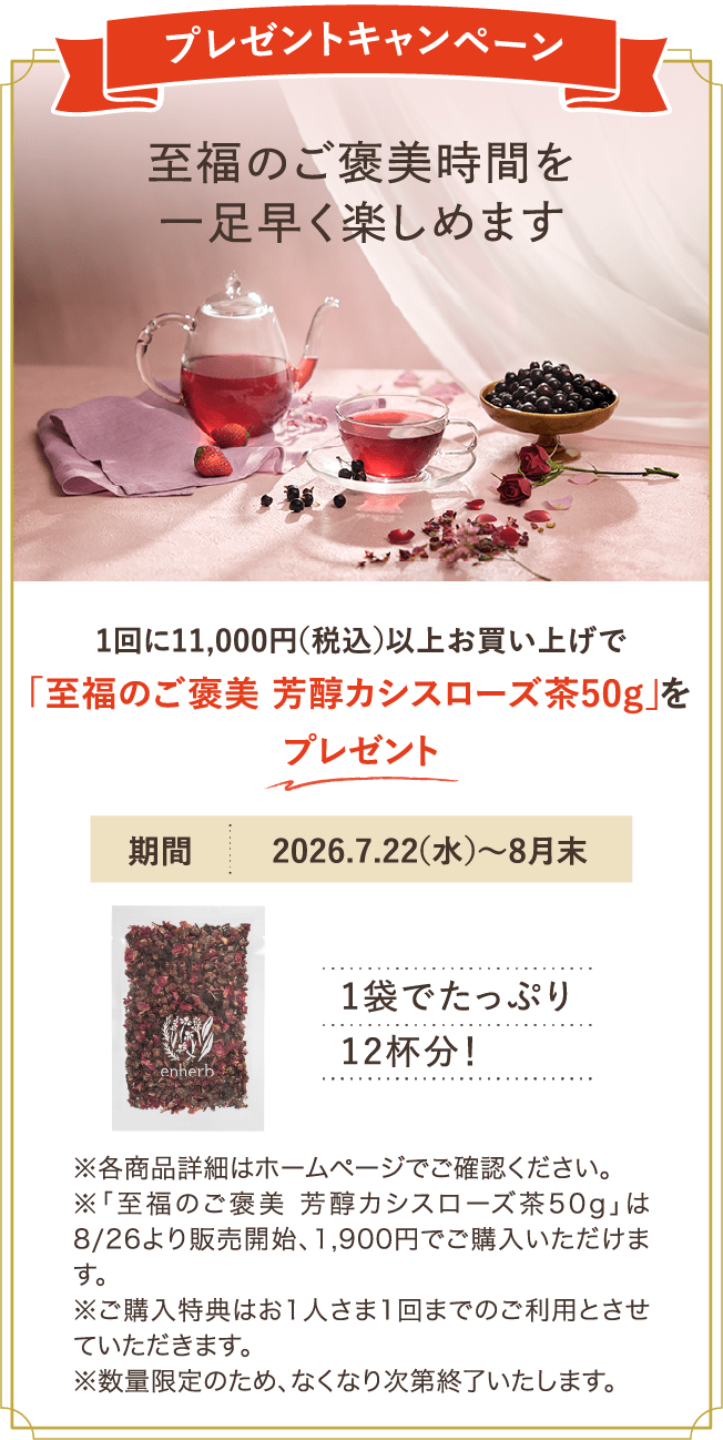 プレゼントキャンペーン 至福のご褒美時間を一足早く楽しめます 1回に11,000円（税込）以上お買い上げで「至福のご褒美 芳醇カシスローズ茶50g」をプレゼント 期間：2026年7月22日（水）から8月末 ※各商品詳細はホームページでご確認ください。※「至福のご褒美 芳醇カシスローズ茶50g」は8/26より販売開始、1,900円でご購入いただけます。 ※ご購入特典はお一人さま1回までのご利用とさせていただきます。※数量限定のため、なくなり次第終了いたします。
