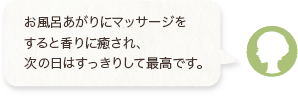 お風呂あがりにマッサージをすると香りに癒され、次の日はすっきりして最高です。