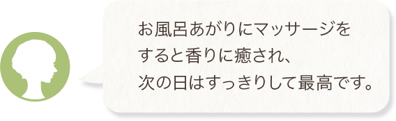 お風呂あがりにマッサージをすると香りに癒され、次の日はすっきりして最高です。