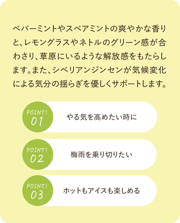 ペパーミントやスペアミントの爽やかな香りと、レモングラスやネトルのグリーン感が合わさり、草原にいるような解放感をもたらします。また、シベリアンジンセンが気候変化による気分の揺らぎを優しくサポートします。Point01 やる気を高めたい時に。Point02 梅雨を乗り切りたい。Point03 ホットもアイスも楽しめる。