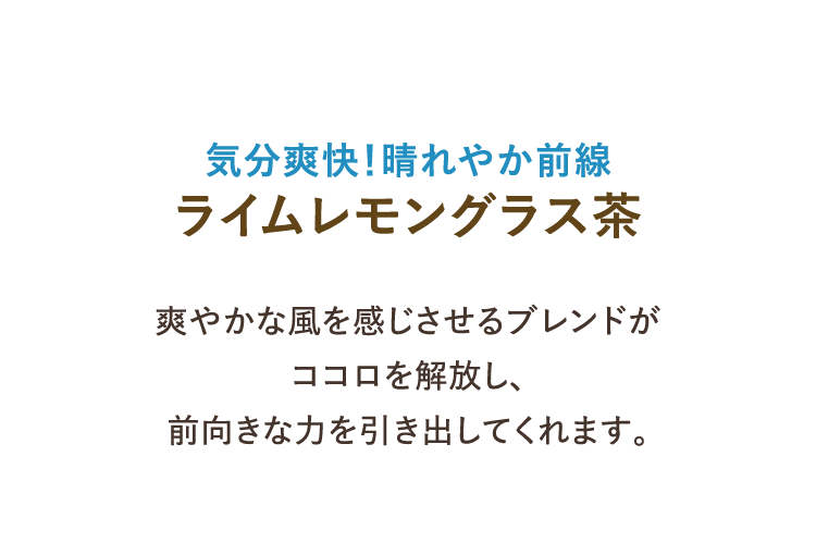 気分爽快！晴れやか前線 ライムレモングラス茶 爽やかな風を感じさせるブレンドがココロを解放し、前向きな力を引き出してくれます。