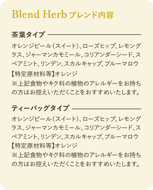 ブレンド内容：茶葉タイプ オレンジピール（スイート）、ローズヒップ、レモングラス、ジャーマンカモミール、コリアンダーシード、スペアミント、リンデン、スカルキャップ、ブルーマロウ 【特定原材料等】 オレンジ ※上記食物やキク科の植物のアレルギーをお持ちの方はお控えいただくことをおすすめいたします。 ティーバッグタイプ オレンジピール（スイート）、ローズヒップ、レモングラス、ジャーマンカモミール、コリアンダーシード、スペアミント、リンデン、スカルキャップ、ブルーマロウ 【特定原材料等】 オレンジ ※上記食物やキク科の植物のアレルギーをお持ちの方はお控えいただくことをおすすめいたします。