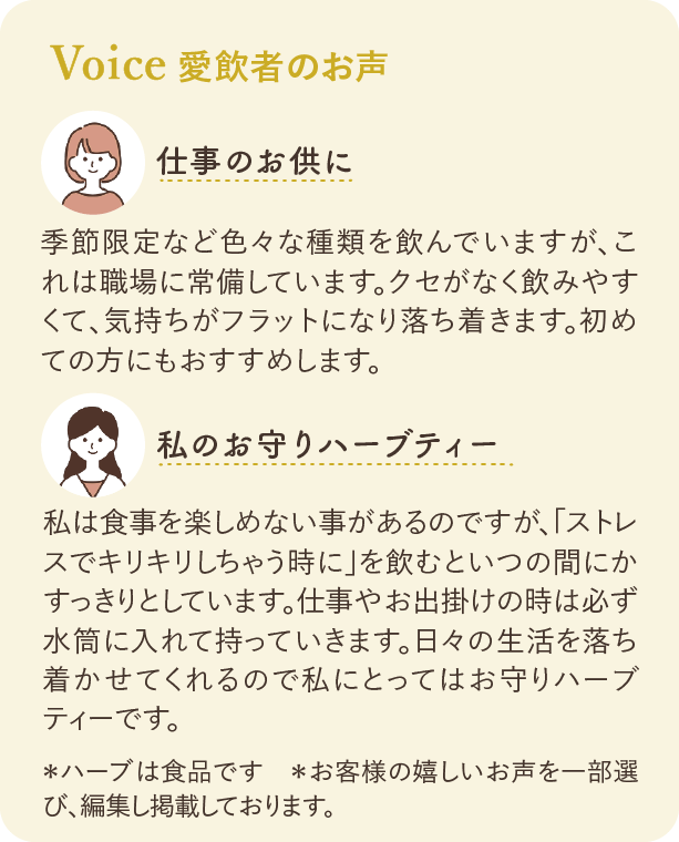 愛飲者のお声：仕事のお供に 季節限定など色々な種類を飲んでいますが、これは職場に常備しています。クセがなく飲みやすくて、気持ちがフラットになり落ち着きます。初めての方にもおすすめします。 私のお守りハーブティー 私は食事を楽しめない事があるのですが、「ストレスでキリキリしちゃう時に」を飲むといつの間にかすっきりとしています。仕事やお出掛けの時は必ず水筒に入れて持っていきます。日々の生活を落ち着かせてくれるので私にとってはお守りハーブティーです。 ※ハーブは食品です ※お客様の嬉しいお声を一部選び、編集し掲載しております。