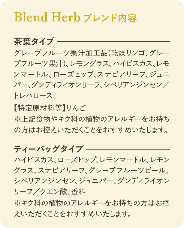 ブレンド内容：茶葉タイプ グレープフルーツ果汁加工品（乾燥リンゴ、グレープフルーツ果汁）、レモングラス、ハイビスカス、レモンマートル、ローズヒップ、ステビアリーフ、ジュニパー、ダンディライオンリーフ、シベリアンジンセン／トレハロース 【特定原材料等】りんご ※上記食物やキク科の植物のアレルギーをお持ちの方はお控えいただくことをおすすめいたします。 ティーバッグタイプ ハイビスカス、ローズヒップ、レモンマートル、レモングラス、ステビアリーフ、グレープフルーツピール、シベリアンジンセン、ジュニパー、ダンディライオンリーフ／クエン酸、香料 ※キク科の植物のアレルギーをお持ちの方はお控えいただくことをおすすめいたします。
