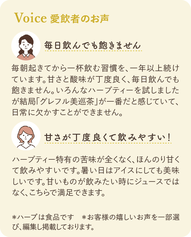 愛飲者のお声：毎日飲んでも飽きません 毎朝起きてから一杯飲む習慣を、一年以上続けています。甘さと酸味が丁度良く、毎日飲んでも飽きません。いろんなハーブティーを試しましたが結局「グレフル美巡茶」が一番だと感じていて、日常に欠かすことができません。 甘さが丁度良くて飲みやすい！ ハーブティー特有の苦味が全くなく、ほんのり甘くて飲みやすいです。暑い日はアイスにしても美味しいです。甘いものが飲みたい時にジュースではなく、こちらで満足できます。 ※ハーブは食品です ※お客様の嬉しいお声を一部選び、編集し掲載しております。
