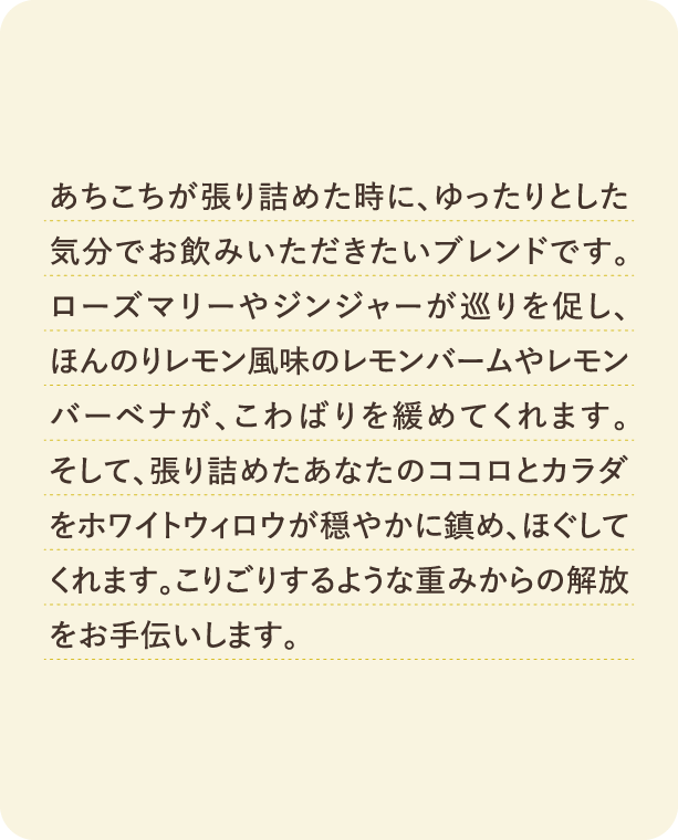 あちこちが張り詰めた時に、ゆったりとした気分でお飲みいただきたいブレンドです。ローズマリーやジンジャーが巡りを促し、ほんのりレモン風味のレモンバームやレモンバーベナが、こわばりを緩めてくれます。そして、張り詰めたあなたのココロとカラダをホワイトウィロウが穏やかに鎮め、ほぐしてくれます。こりごりするような重みからの解放をお手伝いします。