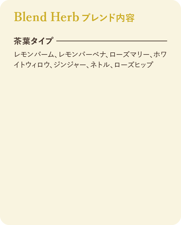 ブレンド内容：茶葉タイプ レモンバーム、レモンバーベナ、ローズマリー、ホワイトウィロウ、ジンジャー、ネトル、ローズヒップ
