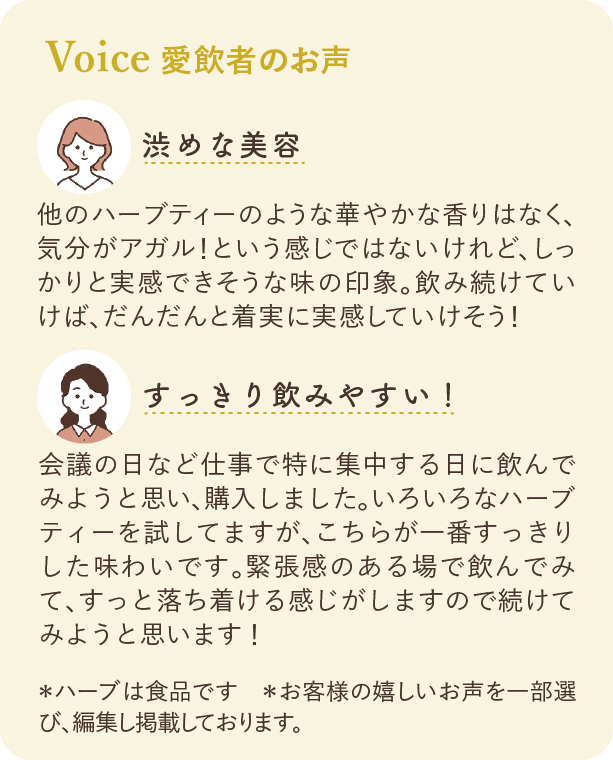 愛飲者のお声：渋めな美容 他のハーブティーのような華やかな香りはなく、気分がアガル！という感じではないけれど、しっかりと実感できそうな味の印象。飲み続けていけば、だんだんと着実に実感していけそう！ すっきり飲みやすい！ 会議の日など仕事で特に集中する日に飲んでみようと思い、購入しました。いろいろなハーブティーを試していますが、こちらが一番すっきりした味わいです。緊張感のある場で飲んでみて、すっと落ち着ける感じがしますので続けてみようと思います！ ※ハーブは食品です ※お客様の嬉しいお声を一部選び、編集し掲載しております。