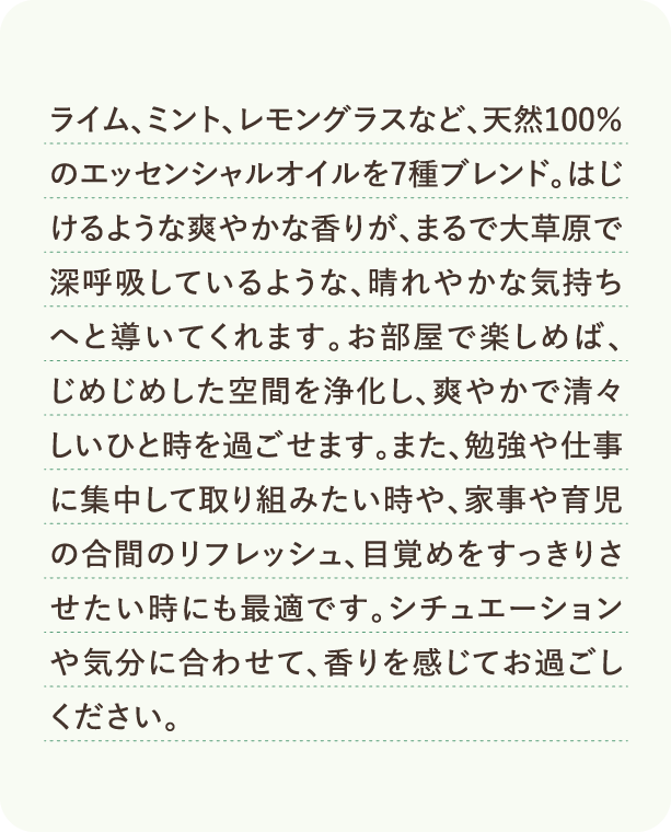 ライム、ミント、レモングラスなど、天然100%のエッセンシャルオイルを7種ブレンド。はじけるような爽やかな香りが、まるで大草原で深呼吸しているような、晴れやかな気持ちへと導いてくれます。お部屋で楽しめば、じめじめした空間を浄化し、爽やかで清々しいひと時を過ごせます。また、勉強や仕事に集中して取り組みたい時や、家事や育児の合間のリフレッシュ、目覚めをすっきりさせたい時にも最適です。シチュエーションや気分に合わせて、香りを感じてお過ごしください。