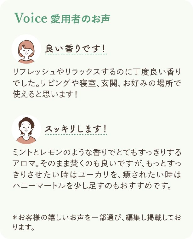 愛飲者のお声：良い香りです！ リフレッシュやリラックスするのに丁度良い香りでした。リビングや寝室、玄関、お好みの場所で使えると思います！ スッキリします！ ミントとレモンのような香りでとてもすっきりするアロマ。そのまま焚くのも良いですが、もっとすっきりさせたい時はユーカリを、癒されたい時はハニーマートルを少し足すのもおすすめです。 ※お客様の嬉しいお声を一部選び、編集し掲載しております。