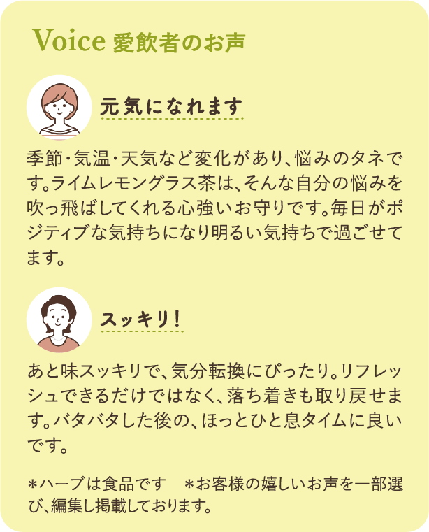 愛飲者の声：元気になれます 季節・気温・天気など変化があり、悩みのタネです。ライムレモングラス茶は、そんな自分の悩みを吹っ飛ばしてくれる心強いお守りです。毎日がポジティブな気持ちになり明るい気持ちで過ごせてます。 スッキリ！ あと味スッキリで、気分転換にぴったり。リフレッシュできるだけではなく、落ち着きも取り戻せます。バタバタした後の、ほっとひと息タイムに良いです。 ※ハーブは食品です ※お客様の嬉しいお声を一部選び、編集し掲載しております。