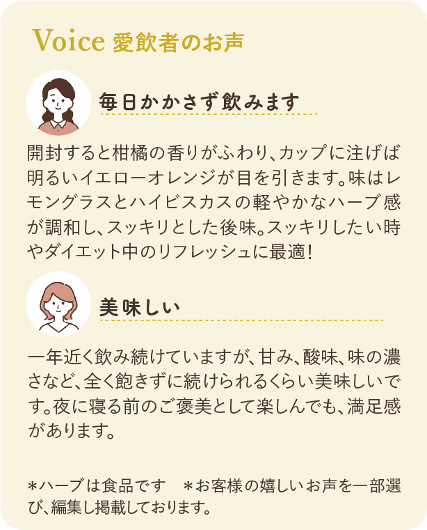 愛飲者のお声：毎日かかさず飲みます 開封すると柑橘の香りがふわり、カップに注げば明るいイエローオレンジが目を引きます。味はレモングラスとハイビスカスの軽やかなハーブ感が調和し、スッキリとした後味。スッキリしたい時やダイエット中のリフレッシュにも最適！ 美味しい 1年近く飲み続けていますが、甘み、酸味、味の濃さなど、全く飽きずに続けられるくらい美味しいです。夜に寝る前のご褒美として楽しんでも、満足感があります。 ※ハーブは食品です ※お客様の嬉しいお声を一部選び、編集し掲載しております。