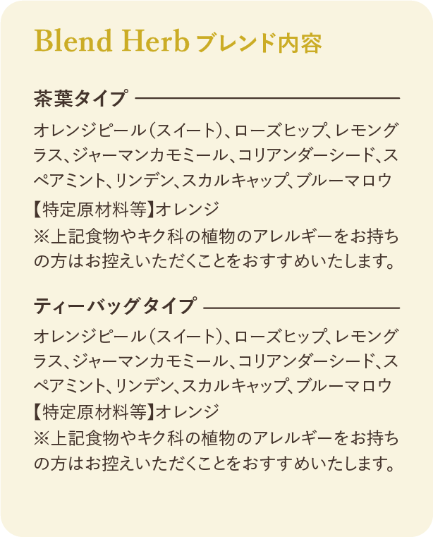 ブレンド内容：茶葉タイプ オレンジピール（スイート）、ローズヒップ、レモングラス、ジャーマンカモミール、コリアンダーシード、スペアミント、リンデン、スカルキャップ、ブルーマロウ 【特定原材料等】 オレンジ ※上記食物やキク科の植物のアレルギーをお持ちの方はお控えいただくことをおすすめいたします。 ティーバッグタイプ オレンジピール（スイート）、ローズヒップ、レモングラス、ジャーマンカモミール、コリアンダーシード、スペアミント、リンデン、スカルキャップ、ブルーマロウ 【特定原材料等】 オレンジ ※上記食物やキク科の植物のアレルギーをお持ちの方はお控えいただくことをおすすめいたします。