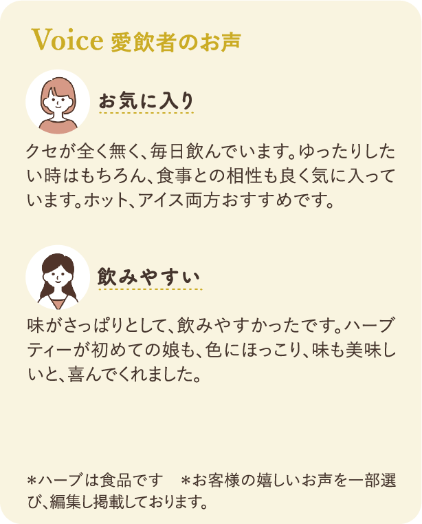 愛飲者のお声：お気に入り クセが全く無く、毎日飲んでいます。ゆったりしたい時はもちろん、食事との相性も良く気に入っています。ホット、アイス両方おすすめです。 飲みやすい 味がさっぱりとして、飲みやすかったです。ハーブティーが初めての娘も、色にほっこり、味も美味しいと、喜んでくれました。 ※ハーブは食品です ※お客様の嬉しいお声を一部選び、編集し掲載しております。