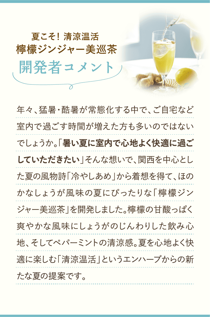 開発者コメント 年々、猛暑・酷暑が常態化する中で、ご自宅など室内で過ごす時間が増えた方も多いのではないでしょうか。「暑い夏に室内で心地よく快適に過ごしていただきたい」そんな想いで、関西を中心とした夏の風物詩「冷やしあめ」から着想を得て、ほのかなしょうが風味の夏にぴったりな「檸檬ジンジャー美巡茶」を開発しました。檸檬の甘酸っぱく爽やかな風味にしょうがのじんわりした飲み心地、そしてペパーミントの清涼感。夏を心地よく快適に楽しむ「清涼温活」というエンハーブからの新たな夏の提案です。