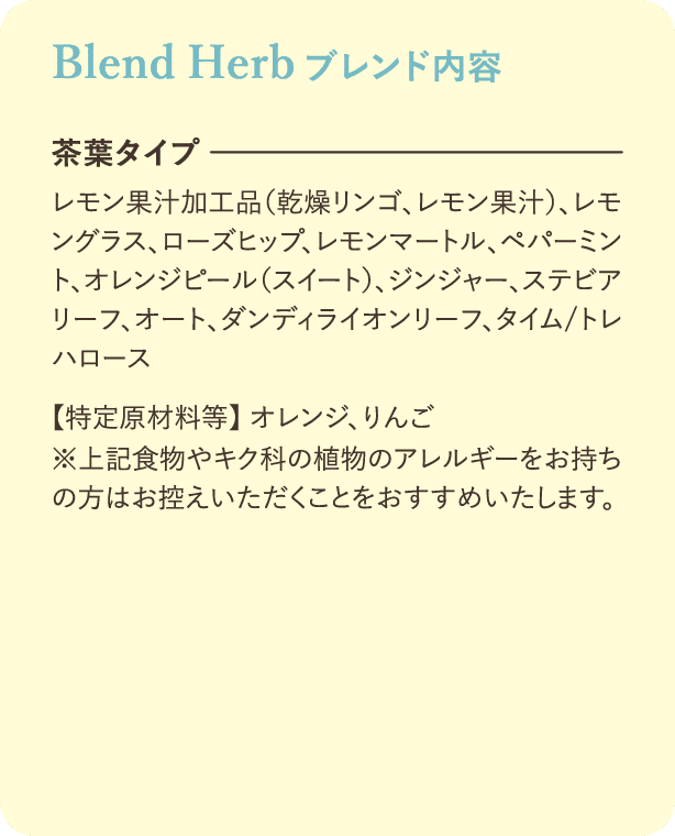 ブレンド内容：【茶葉タイプ】レモン果汁加工品(乾燥リンゴ、レモン果汁)、レモングラス、ローズヒップ、レモンマートル、ペパーミント、オレンジピール(スイート)、ジンジャー、ステビアリーフ、オート、ダンディライオンリーフ、タイム/トレハロース【特定原材料等】オレンジ、りんご※上記食物やキク科の植物のアレルギーをお持ちの方はお控えいただくことをおすすめいたします。