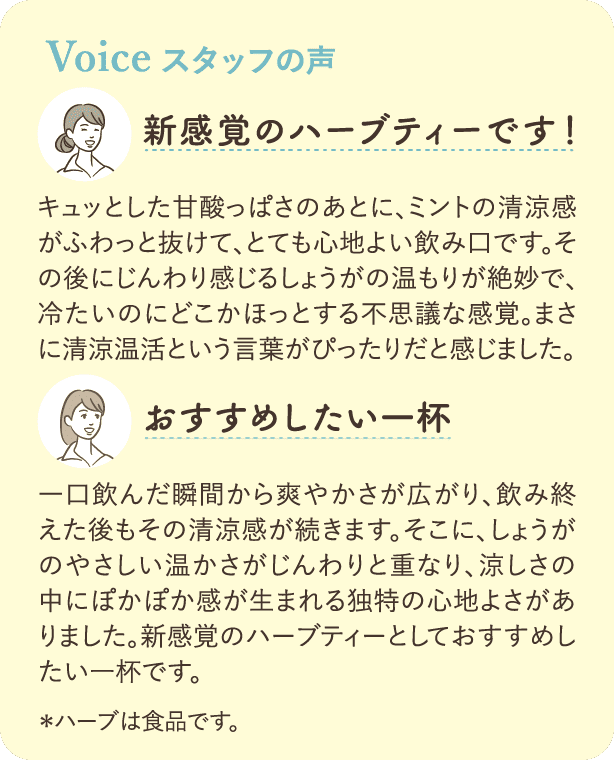 Voice 愛飲者の声：「新感覚のハーブティーです!」キュッとした甘酸っぱさのあとに、ミントの清涼感がふわっと抜けて、とても心地よい飲み口です。その後にじんわり感じるしょうがの温もりが絶妙で、冷たいのにどこかほっとする不思議な感覚。まさに清涼温活という言葉がぴったりだと感じました。「おすすめしたい一杯」一口飲んだ瞬間から爽やかさが広がり、飲み終えた後もその清涼感が続きます。そこに、しょうがのやさしい温かさがじんわりと重なり、涼しさの中にぽかぽか感が生まれる独特の心地よさがありました。新感覚のハーブティーとしておすすめしたい一杯です。*ハーブは食品です。