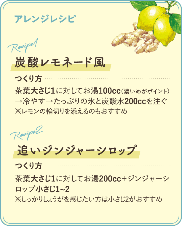 アレンジレシピ：【炭酸レモネード風】つくり方：茶葉大さじ1に対してお湯100cc(濃いめがポイント)→冷やす→たっぷりの氷と炭酸水200ccを注ぐ※レモンの輪切りを添えるのもおすすめ【追いジンジャーシロップ】つくり方：茶葉大さじ1に対してお湯200cc+ジンジャーシロップ小さじ1~2※しっかりしょうがを感じたい方は小さじ2がおすすめ