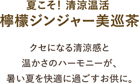 夏こそ！ 清涼温活 檸檬ジンジャー美巡茶 クセになる清涼感と温かさのハーモニーが、暑い夏を快適に過ごすお供に。