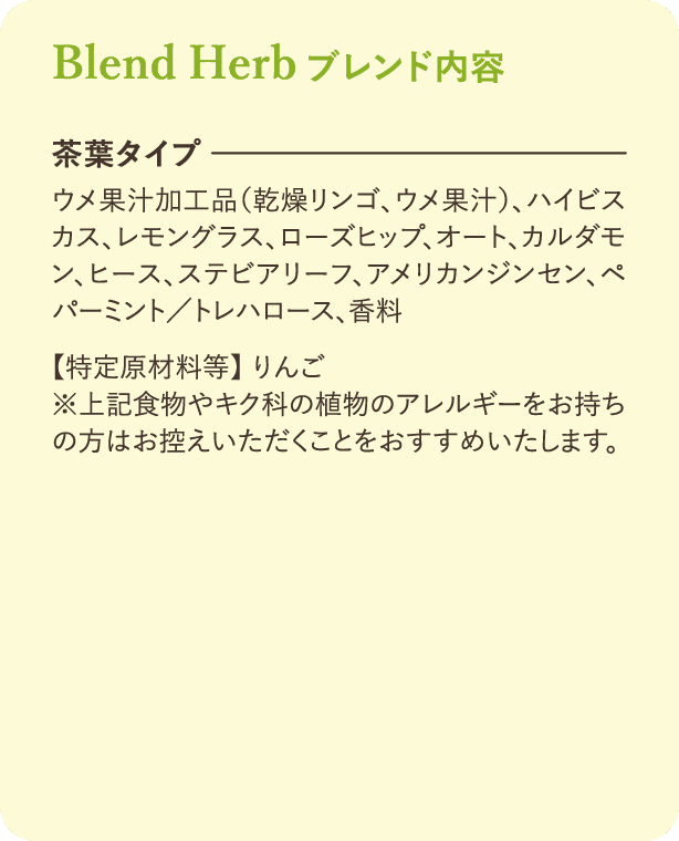 ブレンド内容：【茶葉タイプ】ウメ果汁加工品(乾燥リンゴ、ウメ果汁)、ハイビスカス、レモングラス、ローズヒップ、オート、カルダモン、ヒース、ステビアリーフ、アメリカンパーミント/トレハロース、香料【特定原材料等】 りんご ※上記食物やキク科の植物のアレルギーをお持ちの方はお控えいただくことをおすすめいたします。