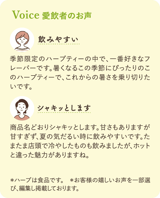 Voice 愛飲者のお声：「飲みやすい」季節限定のハーブティーの中で、一番好きなフレーバーです。暑くなるこの季節にぴったりのこのハーブティーで、これからの暑さを乗り切りたいです。「シャキッとします」商品名どおりシャキッとします。甘さもありますが甘すぎず、夏の気だるい時に飲みやすいです。たまたま店頭で冷やしたものも飲みましたが、ホットと違った魅力がありますね。*ハーブは食品です。*お客様の嬉しいお声を一部選び、編集し掲載しております。