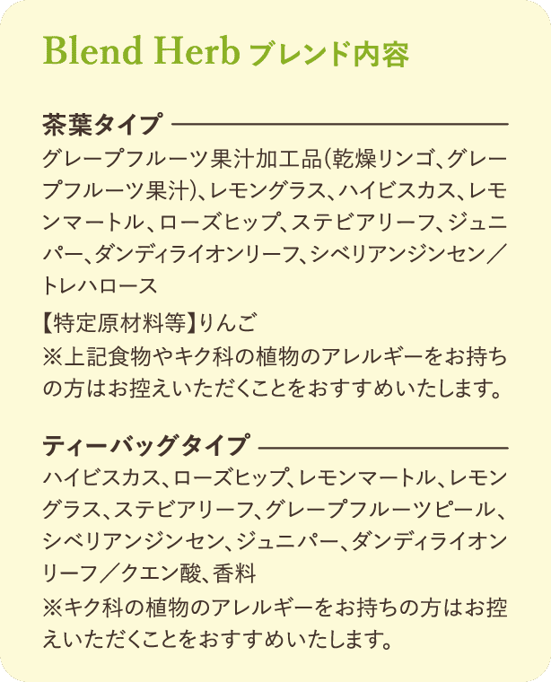 ブレンド内容：【茶葉タイプ】グレープフルーツ果汁加工品（乾燥リンゴ、グレープフルーツ果汁）、レモングラス、ハイビスカス、レモンマートル、ローズヒップ、ステビアリーフ、ジュニパー、ダンディライオンリーフ、シベリアンジンセン／トレハロース【特定原材料等】りんご ※上記食物やキク科の植物のアレルギーをお持ちの方はお控えいただくことをおすすめいたします。【ティーバッグタイプ】ハイビスカス、ローズヒップ、レモンマートル、レモングラス、ステビアリーフ、グレープフルーツピール、シベリアンジンセン、ジュニパー、ダンディライオンリーフ／クエン酸、香料 ※キク科の植物のアレルギーをお持ちの方はお控えいただくことをおすすめいたします。