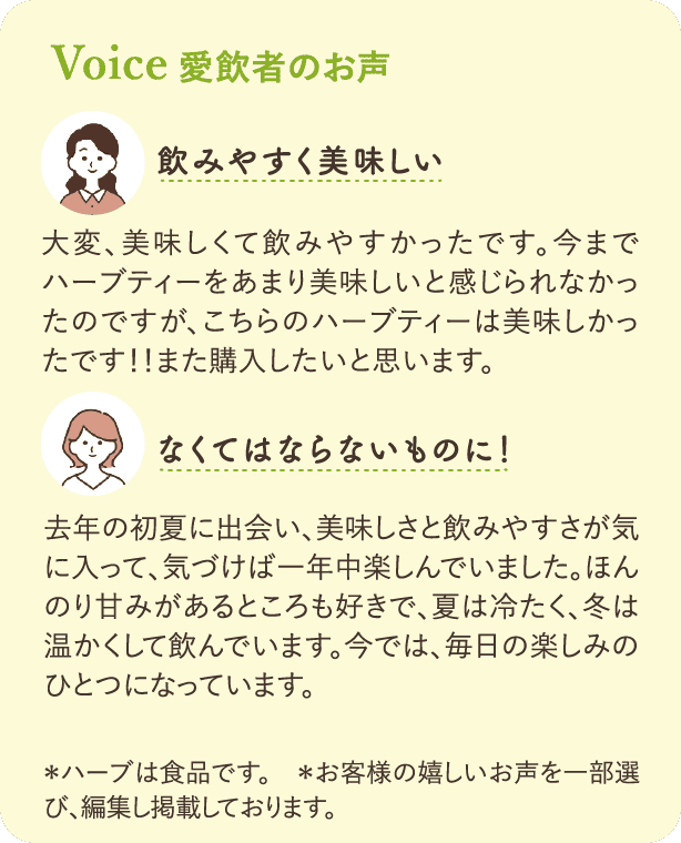 愛飲者のお声：「飲みやすく美味しい」大変、美味しくて飲みやすかったです。今までハーブティーをあまり美味しいと感じられなかったのですが、こちらのハーブティーは美味しかったです!!また購入したいと思います。「なくてはならないものに!」去年の初夏に出会い、美味しさと飲みやすさが気に入って、気づけば一年中楽しんでいました。ほんのり甘みがあるところも好きで、夏は冷たく、冬は温かくして飲んでいます。今では、毎日の楽しみのひとつになっています。*ハーブは食品です。*お客様の嬉しいお声を一部選び、編集し掲載しております。