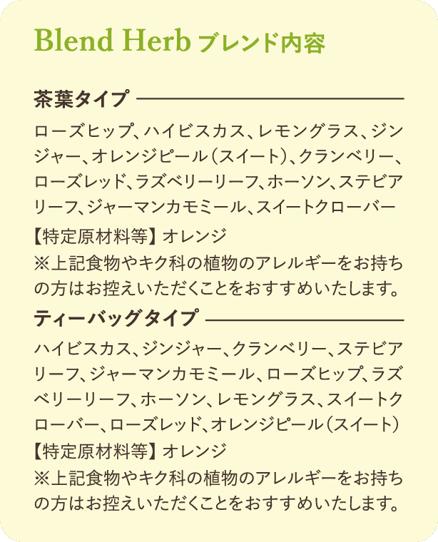 ブレンド内容：【茶葉タイプ】ローズヒップ、ハイビスカス、レモングラス、ジンジャー、オレンジピール(スイート)、クランベリー、ローズレッド、ラズベリーリーフ、ホーソン、ステビアリーフ、ジャーマンカモミール、スイートクローバー【特定原材料等】オレンジ※上記食物やキク科の植物のアレルギーをお持ちの方はお控えいただくことをおすすめいたします。【ティーバッグタイプ】ハイビスカス、ジンジャー、クランベリー、ステビアリーフ、ジャーマンカモミール、ローズヒップ、ラズベリーリーフ、ホーソン、レモングラス、スイートクローバー、ローズレッド、オレンジピール(スイート)【特定原材料等】オレンジ※上記食物やキク科の植物のアレルギーをお持ちの方はお控えいただくことをおすすめいたします。