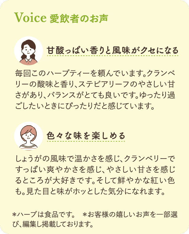 愛飲者のお声：「甘酸っぱい香りと風味がクセになる」毎回このハーブティーを頼んでいます。クランベリーの酸味と香り、ステビアリーフのやさしい甘さがあり、バランスがとても良いです。ゆったり過ごしたいときにぴったりだと感じています。「色々な味を楽しめる」しょうがの風味で温かさを感じ、クランベリーですっぱい爽やかさを感じ、やさしい甘さを感じるところが大好きです。そして鮮やかな紅い色も。見た目と味がホッとした気分になれます。*ハーブは食品です。*お客様の嬉しいお声を一部選び、編集し掲載しております。